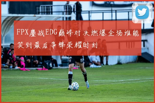 FPX鏖战EDG巅峰对决燃爆全场谁能笑到最后争锋荣耀时刻