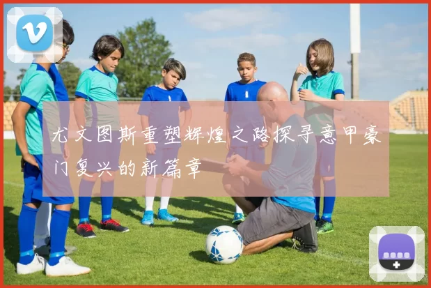 尤文图斯重塑辉煌之路探寻意甲豪门复兴的新篇章