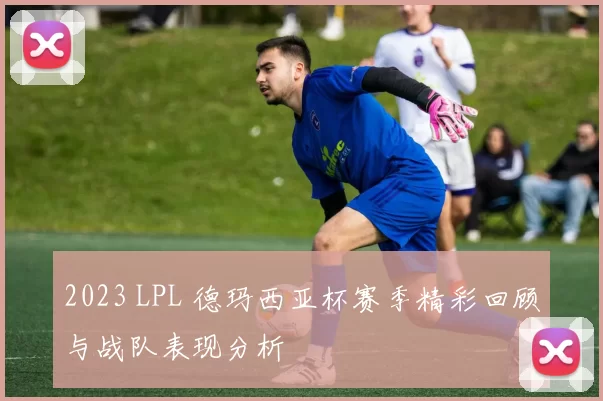 2023 LPL 德玛西亚杯赛季精彩回顾与战队表现分析
