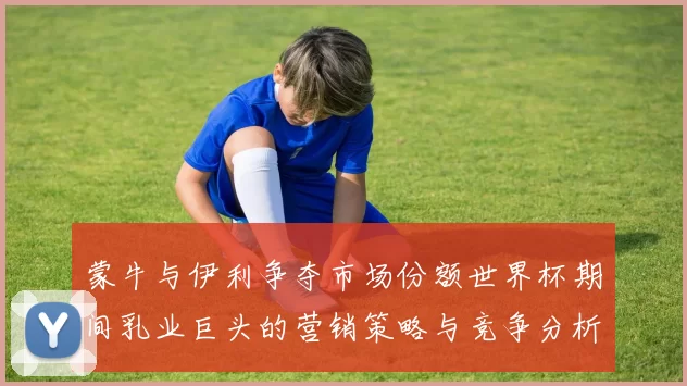 蒙牛与伊利争夺市场份额世界杯期间乳业巨头的营销策略与竞争分析