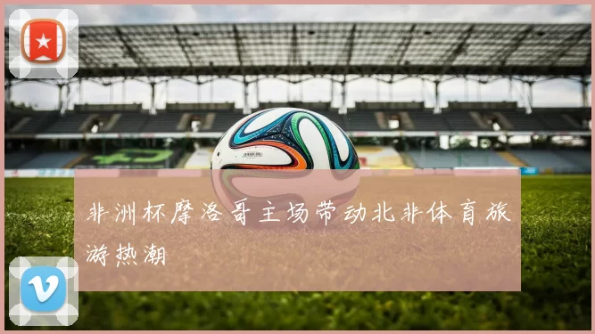 非洲杯摩洛哥主场带动北非体育旅游热潮