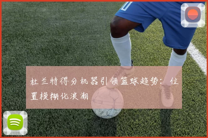 杜兰特得分机器引领篮球趋势：位置模糊化浪潮