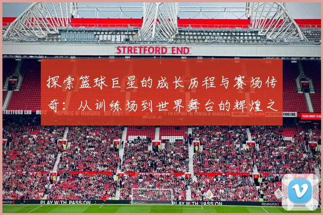 探索篮球巨星的成长历程与赛场传奇：从训练场到世界舞台的辉煌之路