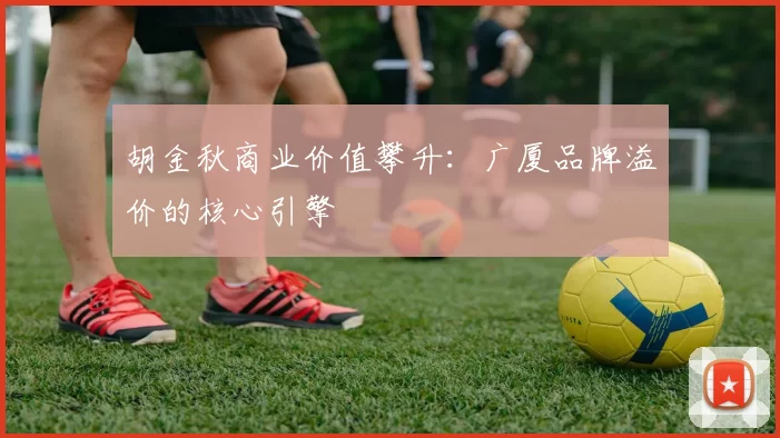 胡金秋商业价值攀升：广厦品牌溢价的核心引擎