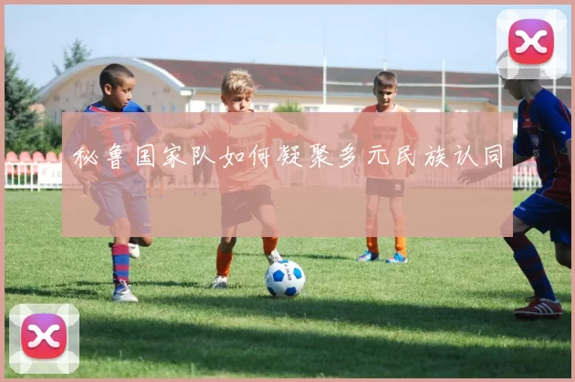 秘鲁国家队如何凝聚多元民族认同
