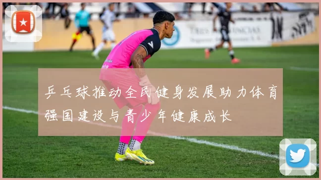 乒乓球推动全民健身发展助力体育强国建设与青少年健康成长