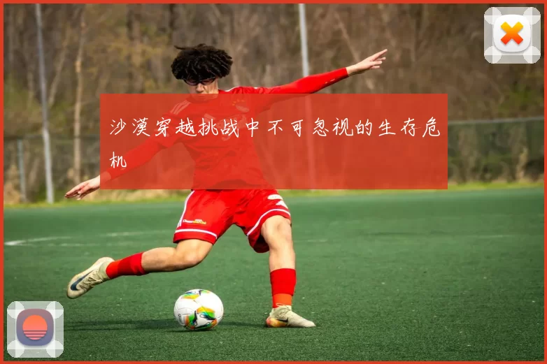 沙漠穿越挑战中不可忽视的生存危机