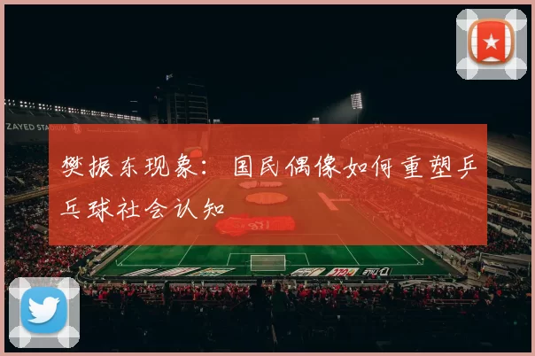 樊振东现象：国民偶像如何重塑乒乓球社会认知