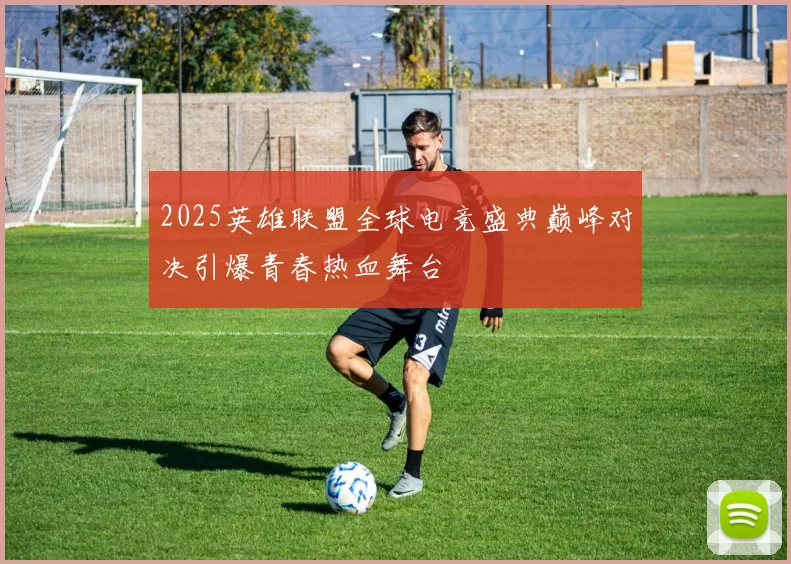 2025英雄联盟全球电竞盛典巅峰对决引爆青春热血舞台