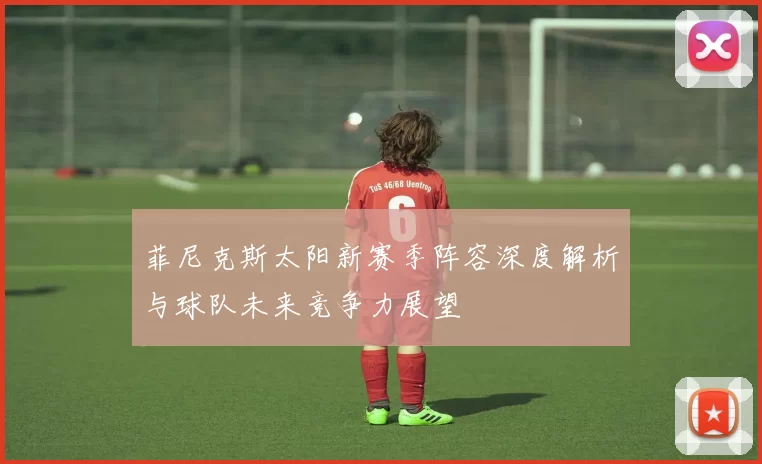 菲尼克斯太阳新赛季阵容深度解析与球队未来竞争力展望